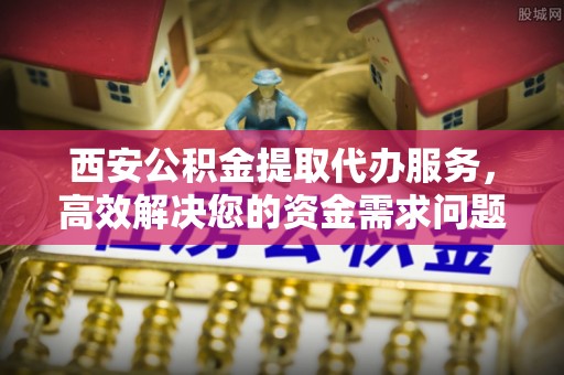 垣曲西安公积金提取代办服务，高效解决您的资金需求问题