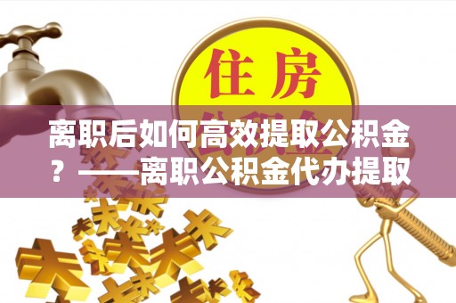 垣曲离职后如何高效提取公积金？——离职公积金代办提取全流程解析