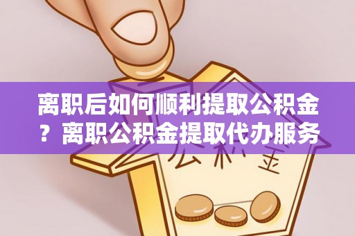 海伦离职后如何顺利提取公积金？离职公积金提取代办服务帮你搞定！