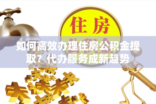 莒县如何高效办理住房公积金提取？代办服务成新趋势