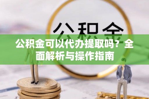 方正公积金可以代办提取吗？全面解析与操作指南