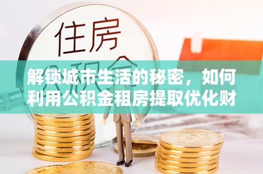 楠西解锁城市生活的秘密，如何利用公积金租房提取优化财务规划