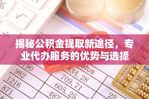 多维度揭秘公积金提取新途径，专业代办服务的优势与选择