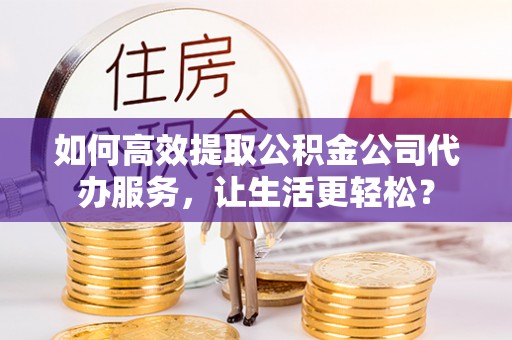 克拉玛依如何高效提取公积金公司代办服务，让生活更轻松？