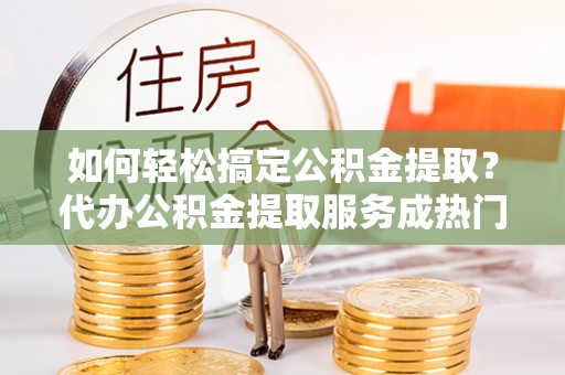 滑县如何轻松搞定公积金提取？代办公积金提取服务成热门选择