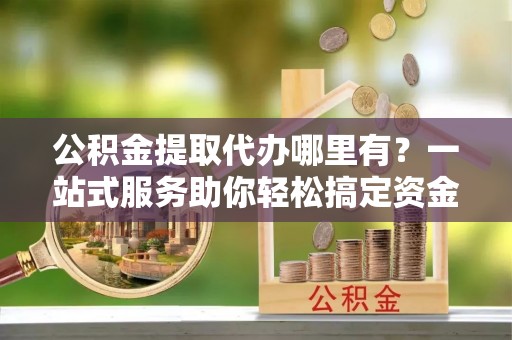 西林公积金提取代办哪里有？一站式服务助你轻松搞定资金难题