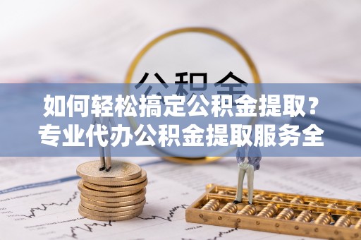 宣威如何轻松搞定公积金提取？专业代办公积金提取服务全解析