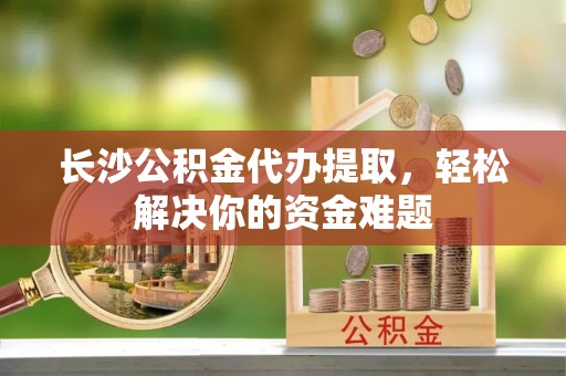 申扎长沙公积金代办提取，轻松解决你的资金难题