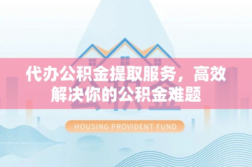 陵川代办公积金提取服务，高效解决你的公积金难题