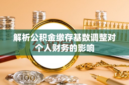 唐县解析公积金缴存基数调整对个人财务的影响