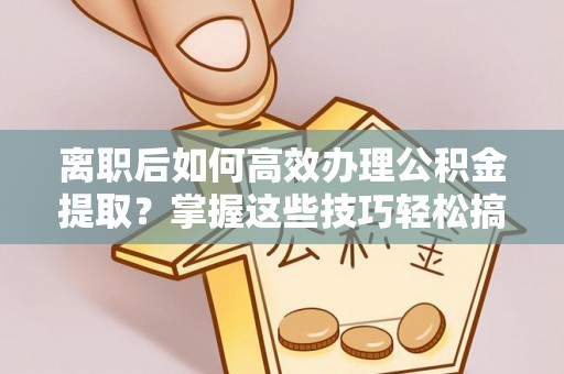 衡东离职后如何高效办理公积金提取？掌握这些技巧轻松搞定