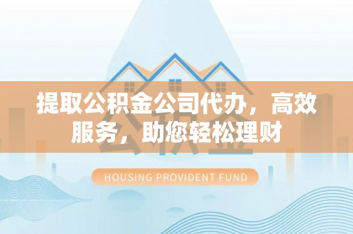 伊金霍洛旗提取公积金公司代办，高效服务，助您轻松理财