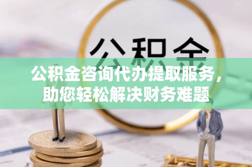 蓝田公积金咨询代办提取服务，助您轻松解决财务难题