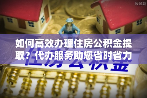 晋江如何高效办理住房公积金提取？代办服务助您省时省力