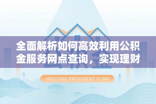 古县全面解析如何高效利用公积金服务网点查询，实现理财与生活优化