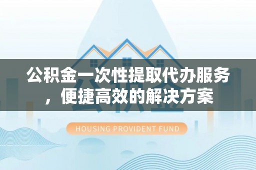 船山公积金一次性提取代办服务，便捷高效的解决方案