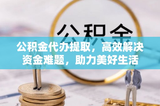 清城公积金代办提取，高效解决资金难题，助力美好生活