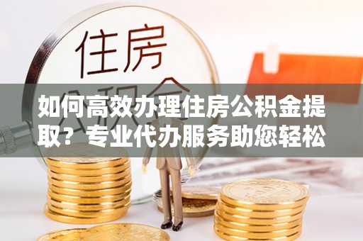 连云港如何高效办理住房公积金提取？专业代办服务助您轻松搞定