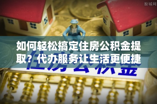 中沙如何轻松搞定住房公积金提取？代办服务让生活更便捷