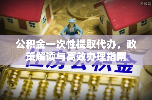 秀山公积金一次性提取代办，政策解读与高效办理指南