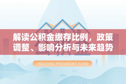 多维度解读公积金缴存比例，政策调整、影响分析与未来趋势