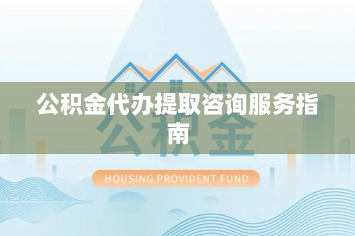 临西公积金代办提取咨询服务指南