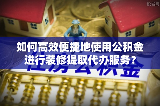 阿拉尔如何高效便捷地使用公积金进行装修提取代办服务？