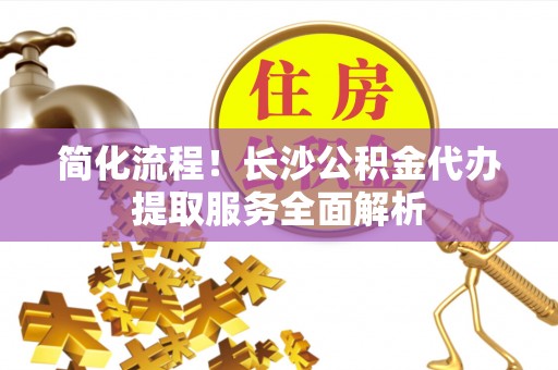 诸城简化流程！长沙公积金代办提取服务全面解析