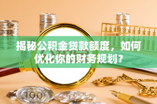 西工揭秘公积金贷款额度，如何优化你的财务规划？