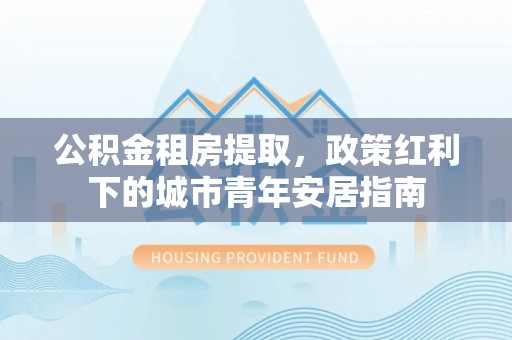 剑川公积金租房提取，政策红利下的城市青年安居指南