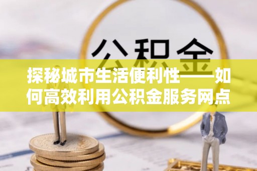 剑川探秘城市生活便利性——如何高效利用公积金服务网点查询工具