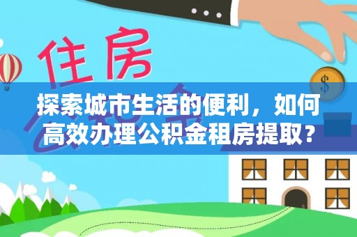 站前探索城市生活的便利，如何高效办理公积金租房提取？