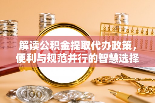 杂多解读公积金提取代办政策，便利与规范并行的智慧选择