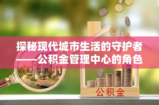 安顺探秘现代城市生活的守护者——公积金管理中心的角色与影响
