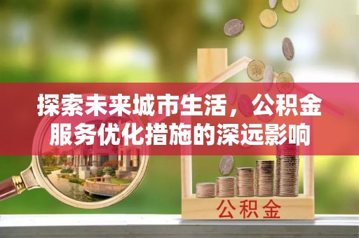 滁州探索未来城市生活，公积金服务优化措施的深远影响