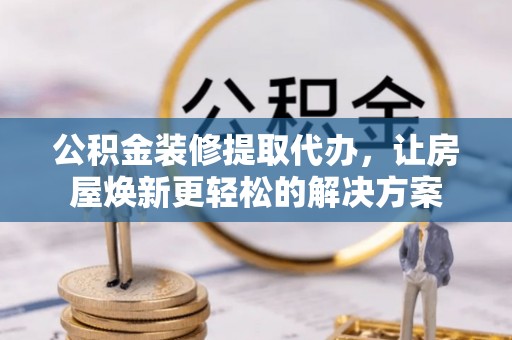 乌鲁木齐公积金装修提取代办，让房屋焕新更轻松的解决方案