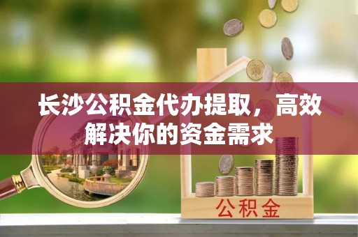 宣威长沙公积金代办提取，高效解决你的资金需求