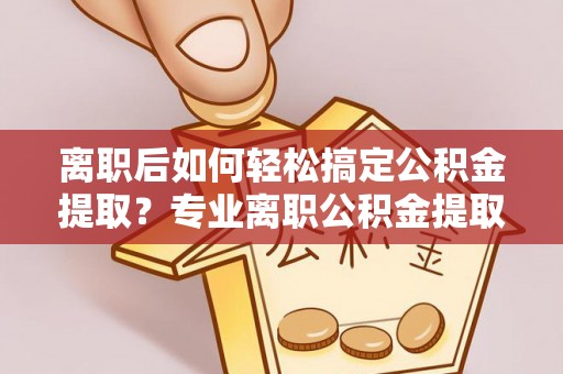 辉县离职后如何轻松搞定公积金提取？专业离职公积金提取代办服务助你一臂之力