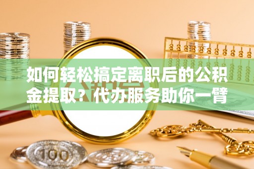 嘉善如何轻松搞定离职后的公积金提取？代办服务助你一臂之力