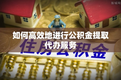 岳普湖如何高效地进行公积金提取代办服务