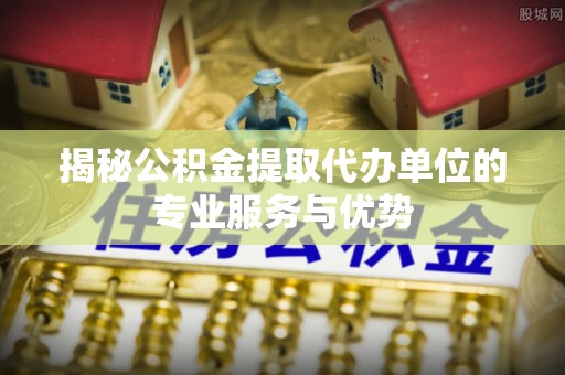 垫江揭秘公积金提取代办单位的专业服务与优势