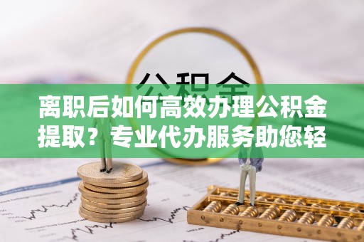 彬县离职后如何高效办理公积金提取？专业代办服务助您轻松搞定
