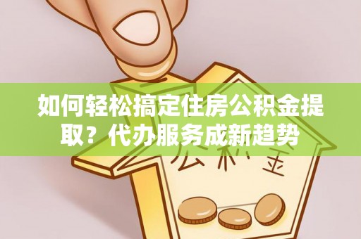 天津如何轻松搞定住房公积金提取？代办服务成新趋势