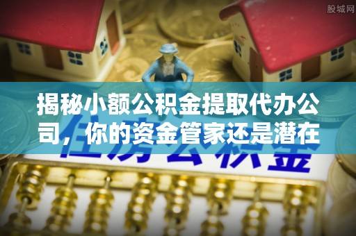 文登揭秘小额公积金提取代办公司，你的资金管家还是潜在陷阱？