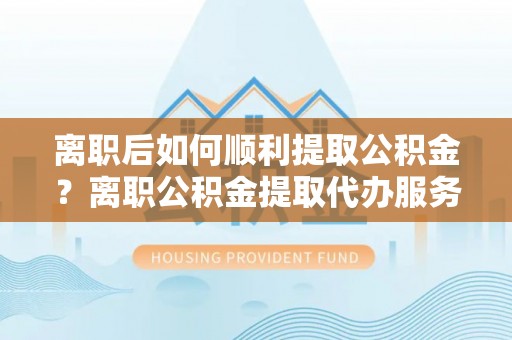 文登离职后如何顺利提取公积金？离职公积金提取代办服务全解析