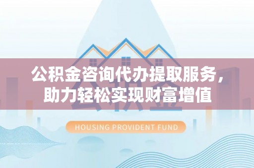 文登公积金咨询代办提取服务，助力轻松实现财富增值