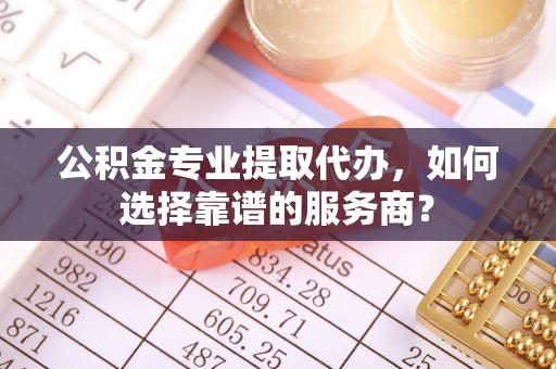 归仁公积金专业提取代办，如何选择靠谱的服务商？