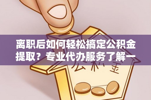 临邑离职后如何轻松搞定公积金提取？专业代办服务了解一下