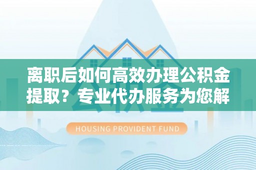 九龙城离职后如何高效办理公积金提取？专业代办服务为您解忧