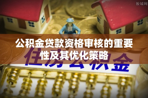 九龙城公积金贷款资格审核的重要性及其优化策略